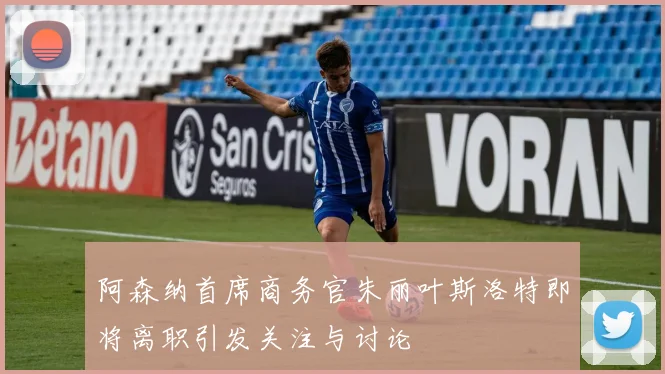 阿森纳首席商务官朱丽叶斯洛特即将离职引发关注与讨论