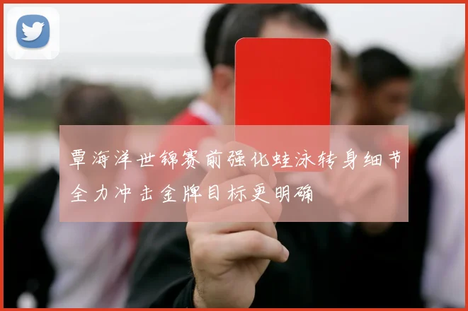 覃海洋世锦赛前强化蛙泳转身细节全力冲击金牌目标更明确