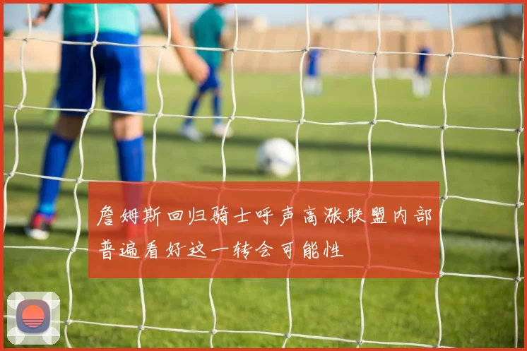 詹姆斯回归骑士呼声高涨联盟内部普遍看好这一转会可能性