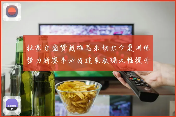 拉塞尔盛赞戴维恩米切尔今夏训练努力新赛季必将迎来表现大幅提升