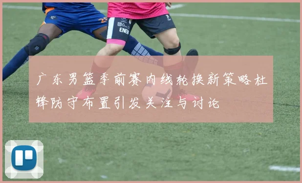 广东男篮季前赛内线轮换新策略杜锋防守布置引发关注与讨论