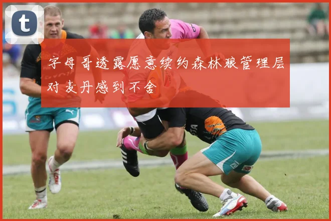 字母哥透露愿意续约森林狼管理层对麦丹感到不舍