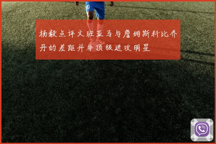 杨毅点评文班亚马与詹姆斯科比乔丹的差距并非顶级进攻明星