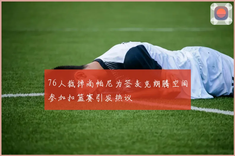 76人裁掉尚帕尼为签麦克朗腾空间参加扣篮赛引发热议