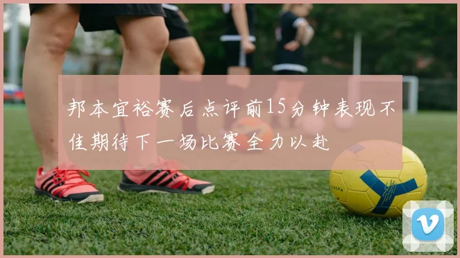 邦本宜裕赛后点评前15分钟表现不佳期待下一场比赛全力以赴