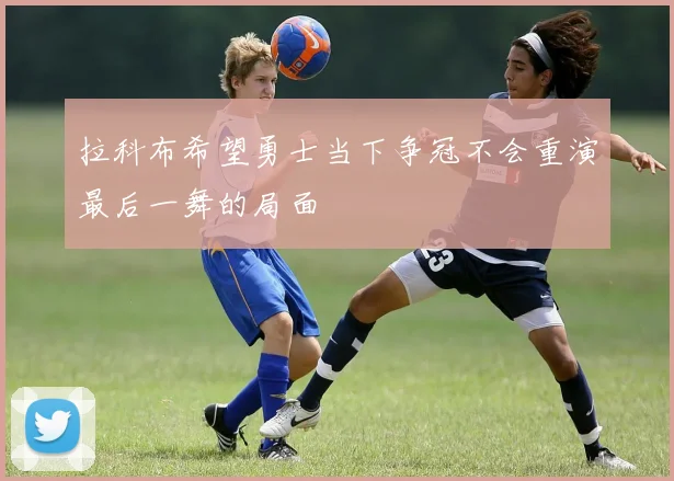 拉科布希望勇士当下争冠不会重演最后一舞的局面