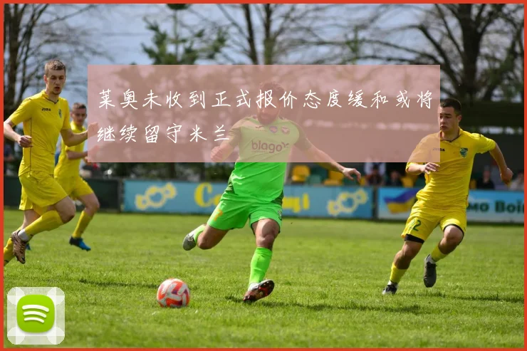 莱奥未收到正式报价态度缓和或将继续留守米兰
