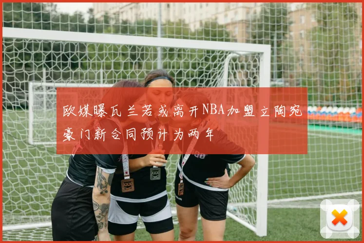 欧媒曝瓦兰若或离开NBA加盟立陶宛豪门新合同预计为两年