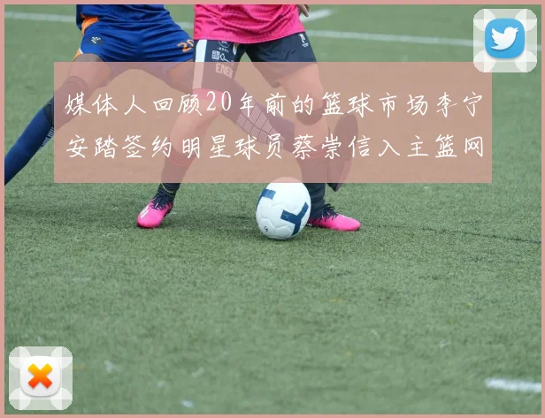 媒体人回顾20年前的篮球市场李宁安踏签约明星球员蔡崇信入主篮网的时代变迁