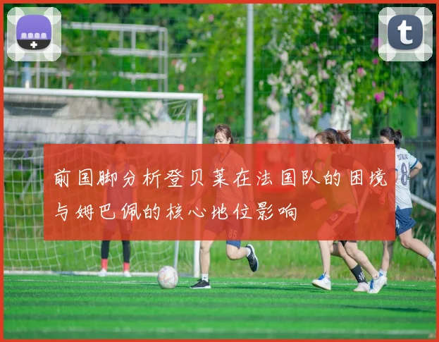 前国脚分析登贝莱在法国队的困境与姆巴佩的核心地位影响