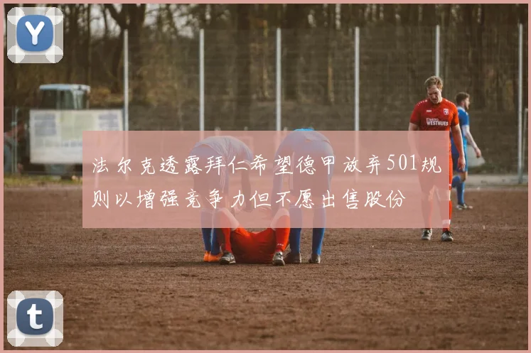 法尔克透露拜仁希望德甲放弃501规则以增强竞争力但不愿出售股份
