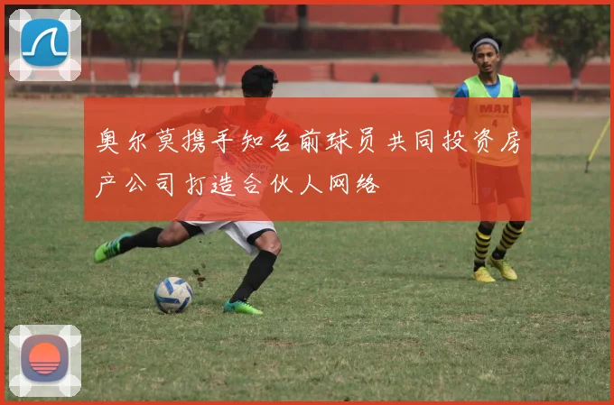 奥尔莫携手知名前球员共同投资房产公司打造合伙人网络