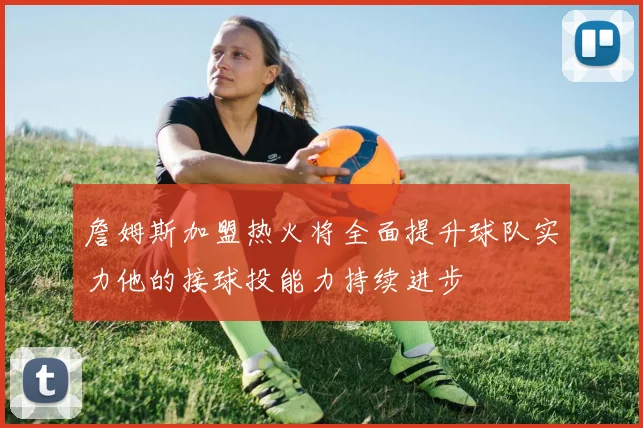 詹姆斯加盟热火将全面提升球队实力他的接球投能力持续进步