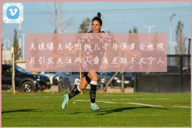 美媒曝光塔图姆儿子与保罗合练照片引发关注两人身高差距不大令人惊讶