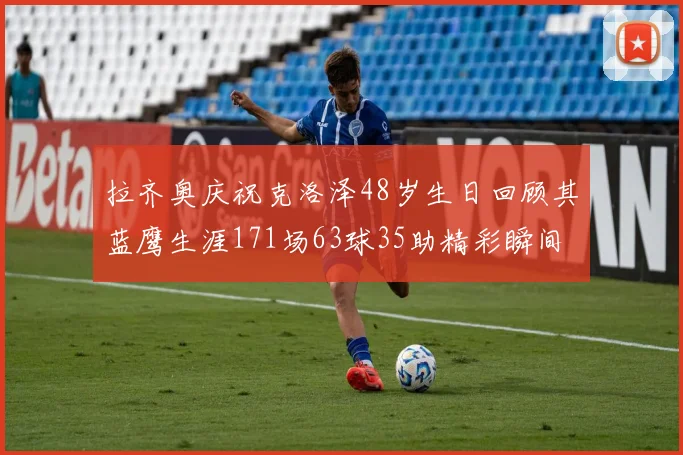 拉齐奥庆祝克洛泽48岁生日回顾其蓝鹰生涯171场63球35助精彩瞬间