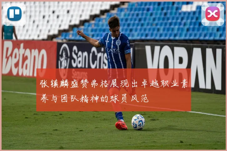 张镇麟盛赞弗格展现出卓越职业素养与团队精神的球员风范