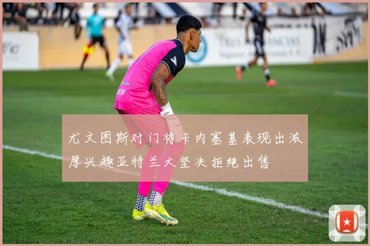 尤文图斯对门将卡内塞基表现出浓厚兴趣亚特兰大坚决拒绝出售