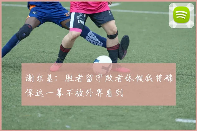 谢尔基：胜者留守败者休假我将确保这一幕不被外界看到