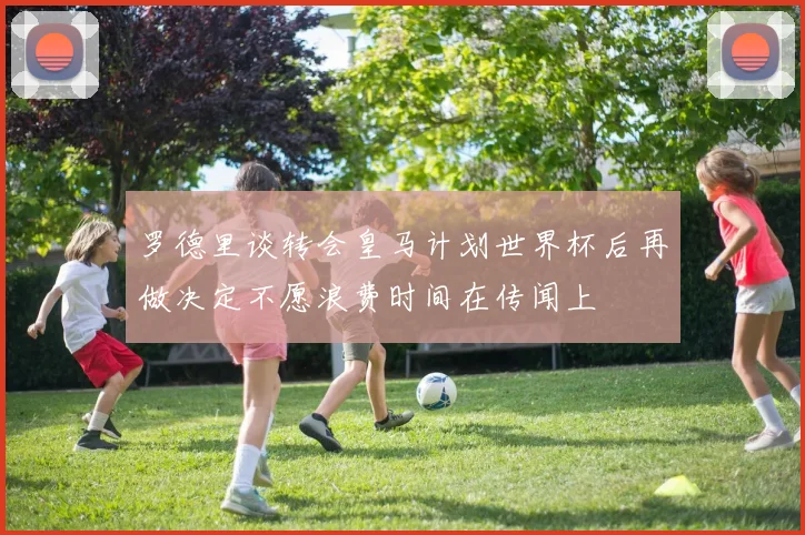 罗德里谈转会皇马计划世界杯后再做决定不愿浪费时间在传闻上