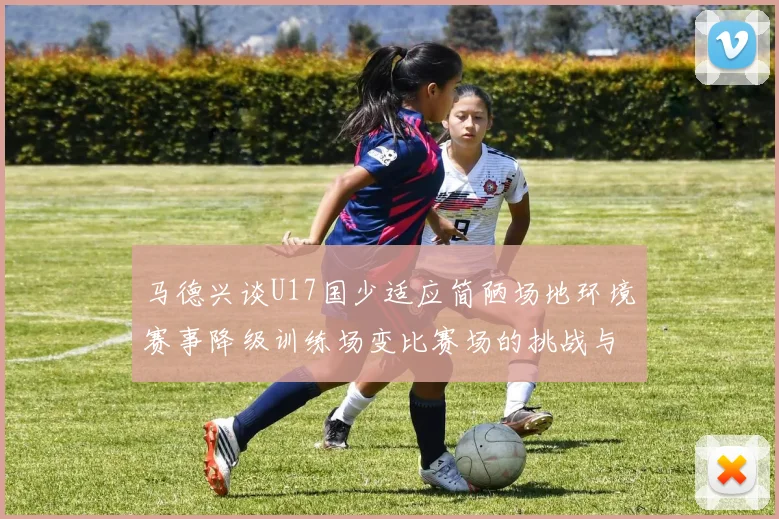 马德兴谈U17国少适应简陋场地环境赛事降级训练场变比赛场的挑战与应对