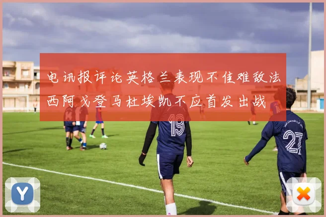 电讯报评论英格兰表现不佳难敌法西阿戈登马杜埃凯不应首发出战