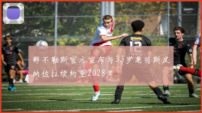 那不勒斯官方宣布与33岁老将斯皮纳佐拉续约至2028年