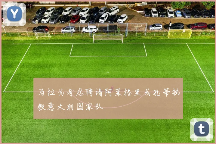 马拉戈考虑聘请阿莱格里或孔蒂执教意大利国家队