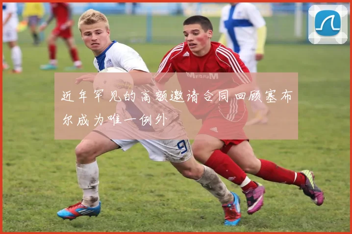 近年罕见的高额邀请合同回顾塞布尔成为唯一例外
