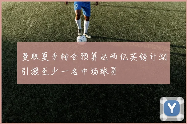 曼联夏季转会预算达两亿英镑计划引援至少一名中场球员