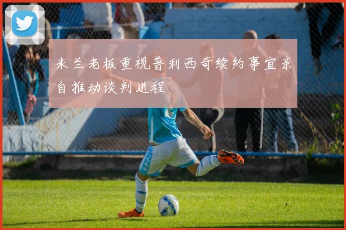 米兰老板重视普利西奇续约事宜亲自推动谈判进程