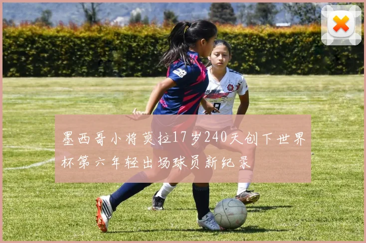 墨西哥小将莫拉17岁240天创下世界杯第六年轻出场球员新纪录