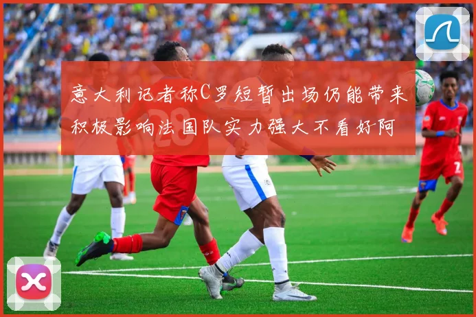意大利记者称C罗短暂出场仍能带来积极影响法国队实力强大不看好阿根廷表现