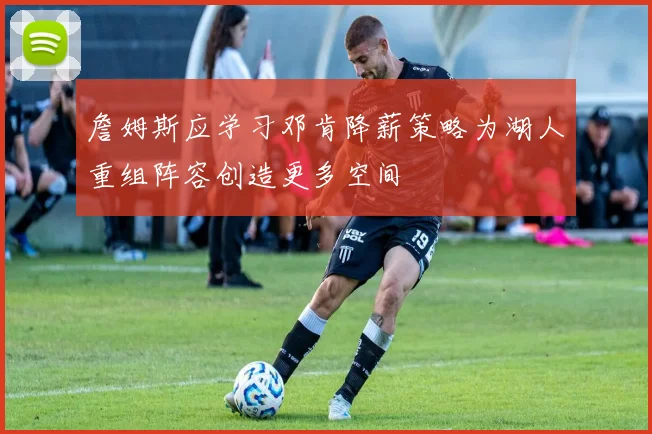 詹姆斯应学习邓肯降薪策略为湖人重组阵容创造更多空间