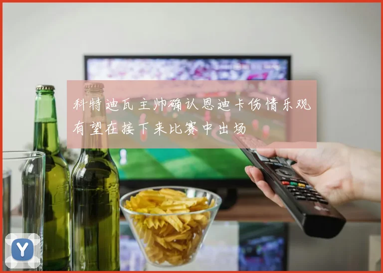 科特迪瓦主帅确认恩迪卡伤情乐观有望在接下来比赛中出场